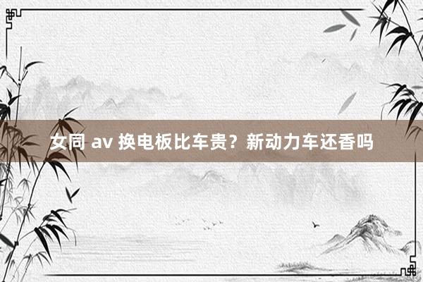 女同 av 换电板比车贵？新动力车还香吗