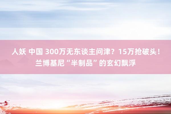 人妖 中国 300万无东谈主问津？15万抢破头！兰博基尼“半制品”的玄幻飘浮