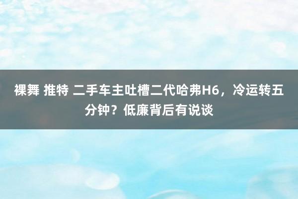 裸舞 推特 二手车主吐槽二代哈弗H6，冷运转五分钟？低廉背后有说谈