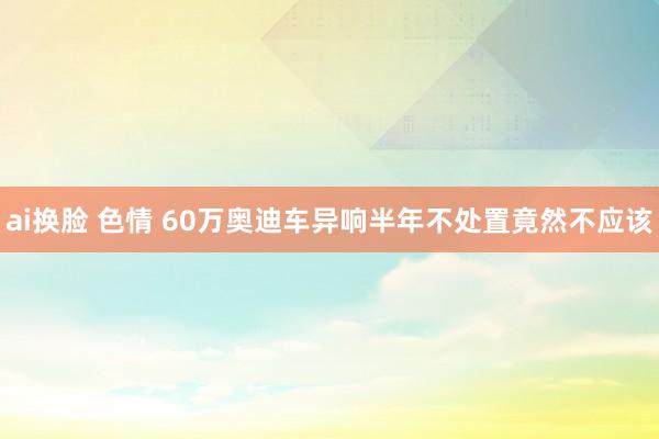 ai换脸 色情 60万奥迪车异响半年不处置竟然不应该