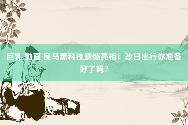 巨乳 動画 良马黑科技震憾亮相！改日出行你准备好了吗？