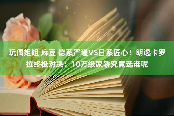 玩偶姐姐 麻豆 德系严谨VS日系匠心！朗逸卡罗拉终极对决：10万级家轿究竟选谁呢