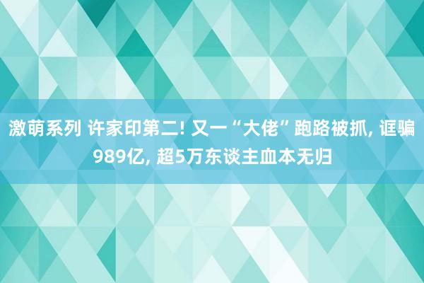 激萌系列 许家印第二! 又一“大佬”跑路被抓, 诓骗989亿, 超5万东谈主血本无归