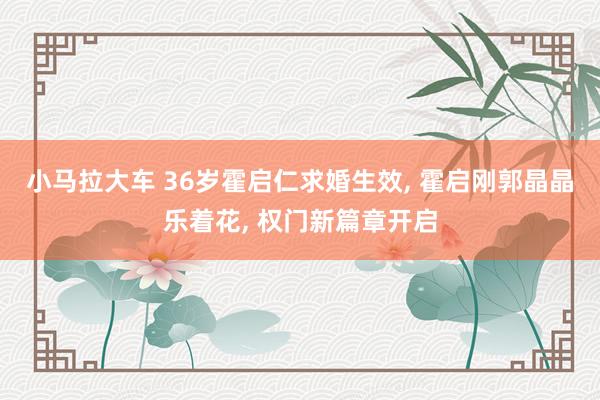 小马拉大车 36岁霍启仁求婚生效, 霍启刚郭晶晶乐着花, 权门新篇章开启