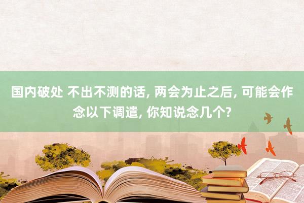 国内破处 不出不测的话, 两会为止之后, 可能会作念以下调遣, 你知说念几个?