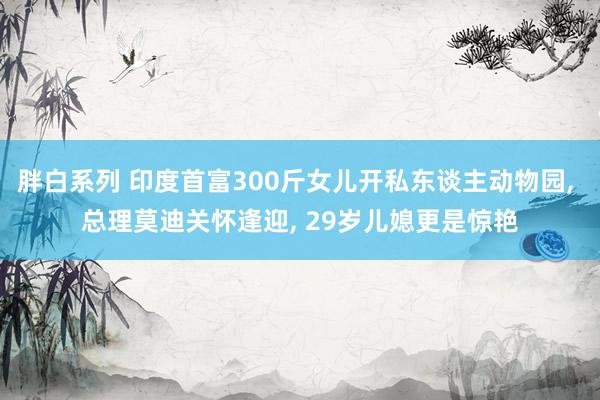 胖白系列 印度首富300斤女儿开私东谈主动物园, 总理莫迪关怀逢迎, 29岁儿媳更是惊艳