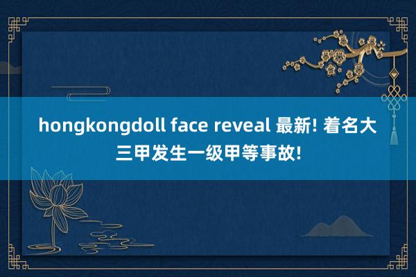hongkongdoll face reveal 最新! 着名大三甲发生一级甲等事故!