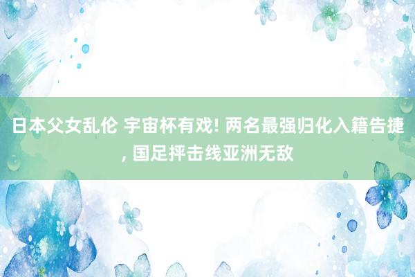 日本父女乱伦 宇宙杯有戏! 两名最强归化入籍告捷, 国足抨击线亚洲无敌