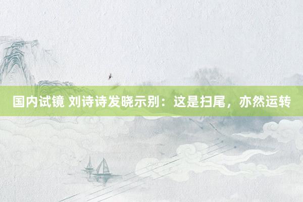 国内试镜 刘诗诗发晓示别：这是扫尾，亦然运转