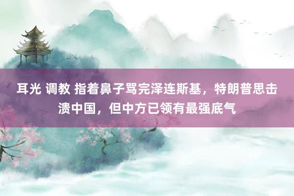 耳光 调教 指着鼻子骂完泽连斯基，特朗普思击溃中国，但中方已领有最强底气