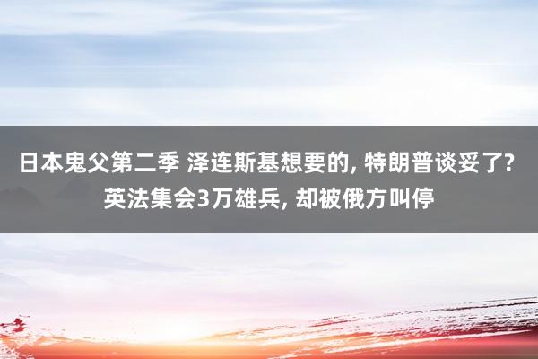 日本鬼父第二季 泽连斯基想要的, 特朗普谈妥了? 英法集会3万雄兵, 却被俄方叫停