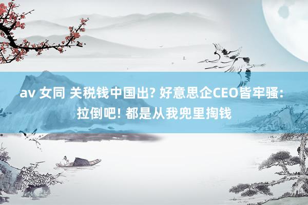av 女同 关税钱中国出? 好意思企CEO皆牢骚: 拉倒吧! 都是从我兜里掏钱