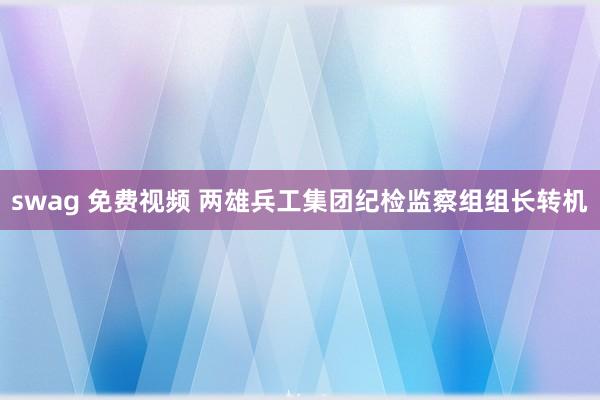 swag 免费视频 两雄兵工集团纪检监察组组长转机