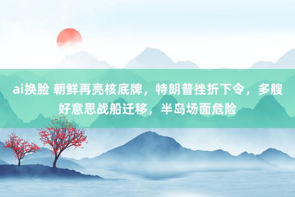 ai换脸 朝鲜再亮核底牌，特朗普挫折下令，多艘好意思战船迁移，半岛场面危险