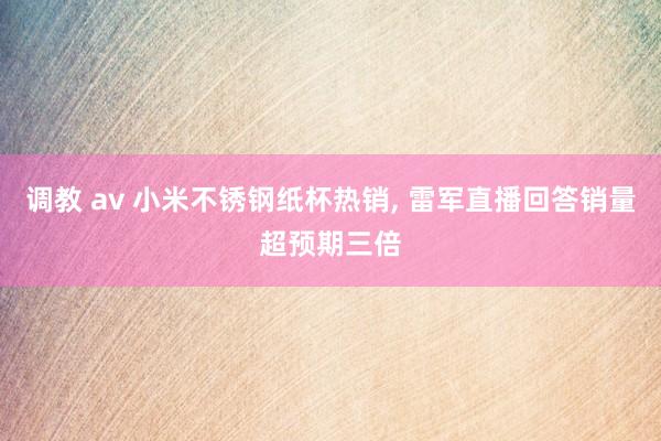 调教 av 小米不锈钢纸杯热销, 雷军直播回答销量超预期三倍