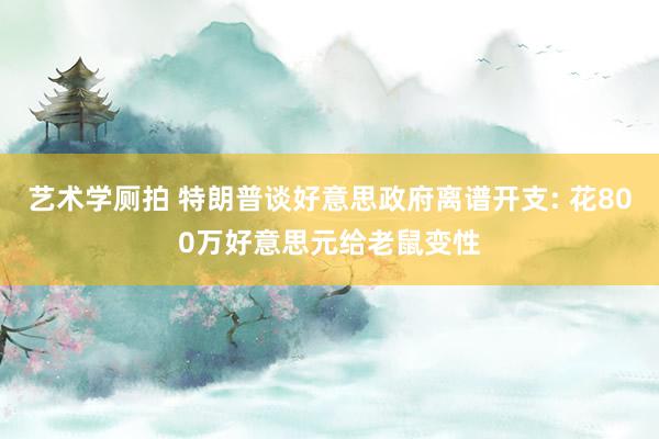 艺术学厕拍 特朗普谈好意思政府离谱开支: 花800万好意思元给老鼠变性