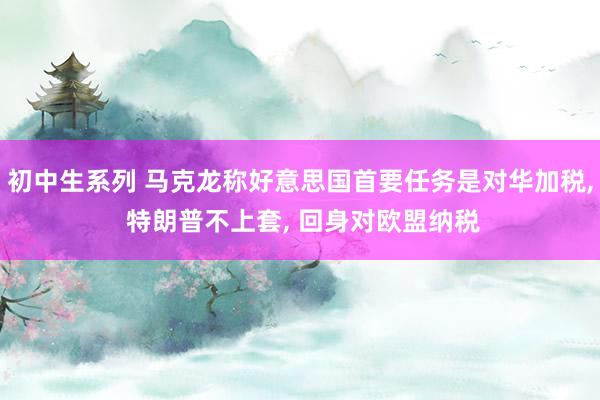 初中生系列 马克龙称好意思国首要任务是对华加税, 特朗普不上套, 回身对欧盟纳税