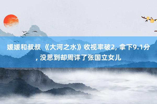 媛媛和叔叔 《大河之水》收视率破2, 拿下9.1分, 没思到却周详了张国立女儿
