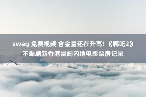 swag 免费视频 含金量还在升高! 《哪吒2》不竭刷新香港阛阓内地电影票房记录