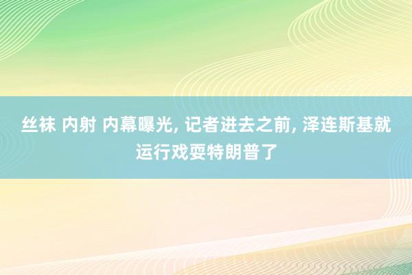 丝袜 内射 内幕曝光, 记者进去之前, 泽连斯基就运行戏耍特朗普了