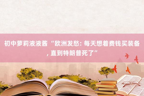 初中萝莉液液酱 “欧洲发愁: 每天想着费钱买装备, 直到特朗普死了”