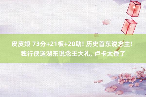 皮皮娘 73分+21板+20助! 历史首东说念主! 独行侠送湖东说念主大礼, 卢卡太香了