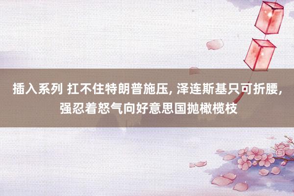 插入系列 扛不住特朗普施压, 泽连斯基只可折腰, 强忍着怒气向好意思国抛橄榄枝