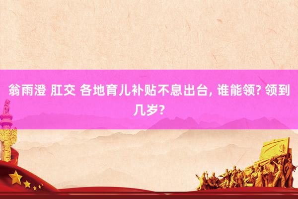 翁雨澄 肛交 各地育儿补贴不息出台, 谁能领? 领到几岁?