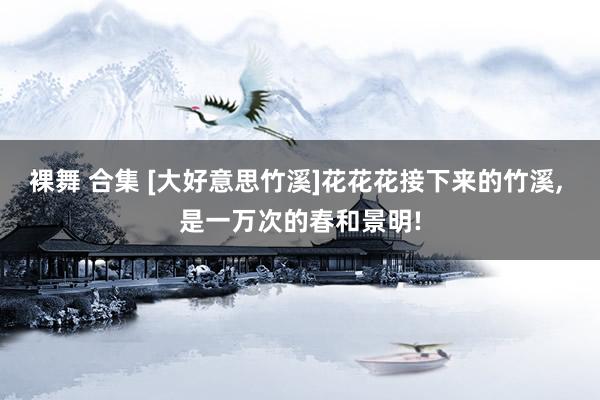 裸舞 合集 [大好意思竹溪]花花花接下来的竹溪, 是一万次的春和景明!