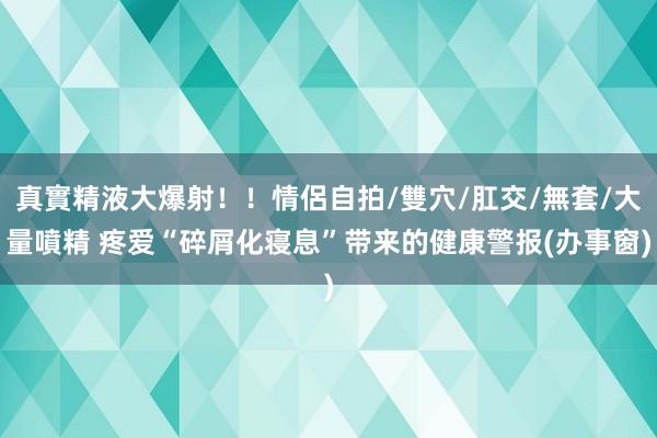 真實精液大爆射！！情侶自拍/雙穴/肛交/無套/大量噴精 疼爱“碎屑化寝息”带来的健康警报(办事窗)