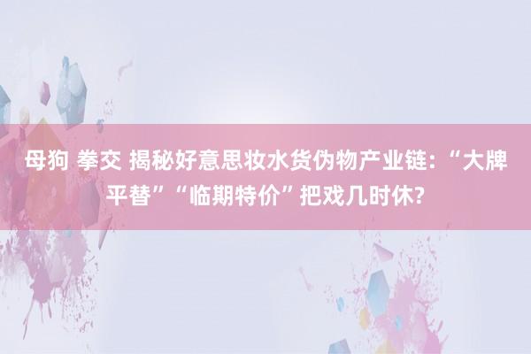 母狗 拳交 揭秘好意思妆水货伪物产业链: “大牌平替”“临期特价”把戏几时休?