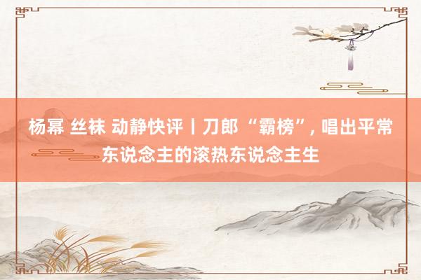 杨幂 丝袜 动静快评丨刀郎 “霸榜”, 唱出平常东说念主的滚热东说念主生