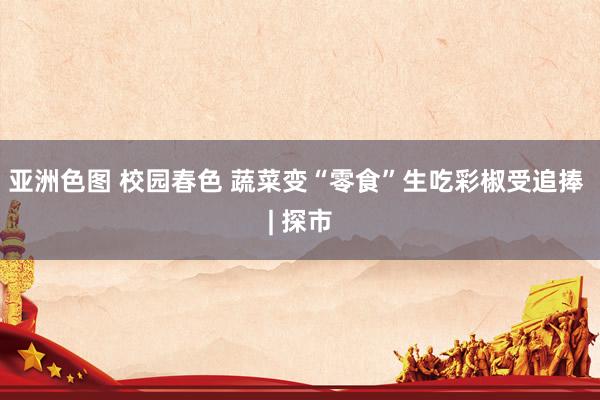 亚洲色图 校园春色 蔬菜变“零食”生吃彩椒受追捧 | 探市