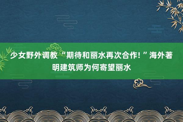 少女野外调教 “期待和丽水再次合作! ”海外著明建筑师为何寄望丽水