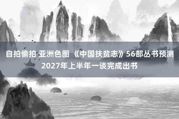 自拍偷拍 亚洲色图 《中国扶贫志》56部丛书预测2027年上半年一谈完成出书