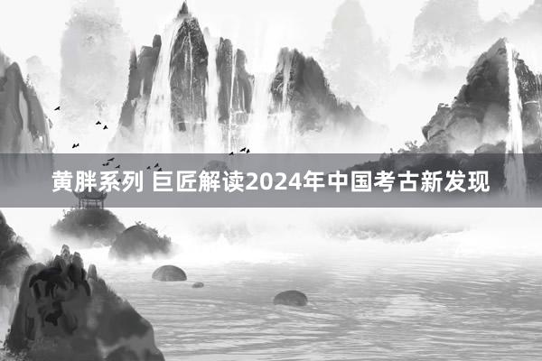 黄胖系列 巨匠解读2024年中国考古新发现