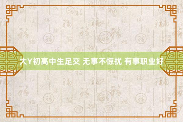 大Y初高中生足交 无事不惊扰 有事职业好