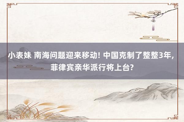 小表妹 南海问题迎来移动! 中国克制了整整3年, 菲律宾亲华派行将上台?