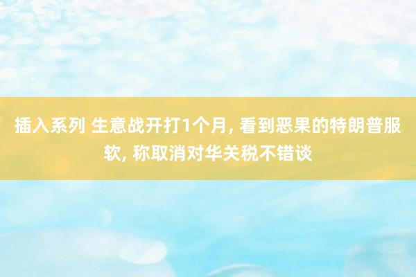 插入系列 生意战开打1个月, 看到恶果的特朗普服软, 称取消对华关税不错谈