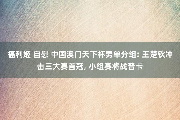 福利姬 自慰 中国澳门天下杯男单分组: 王楚钦冲击三大赛首冠, 小组赛将战普卡