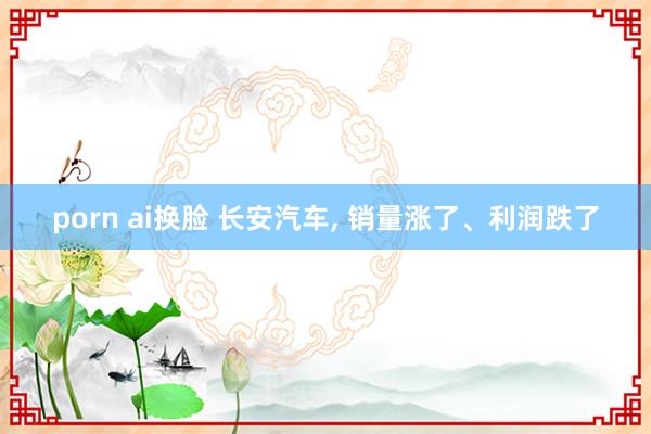 porn ai换脸 长安汽车, 销量涨了、利润跌了