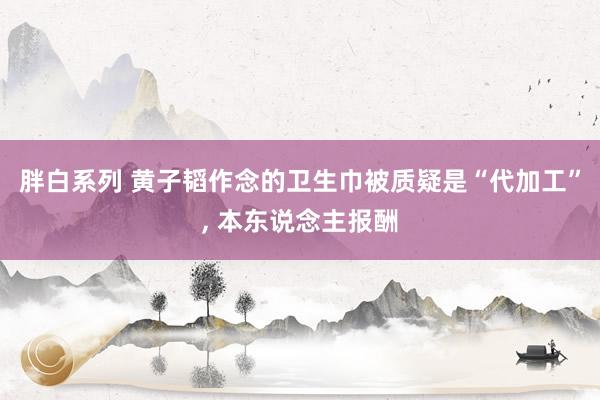 胖白系列 黄子韬作念的卫生巾被质疑是“代加工”, 本东说念主报酬