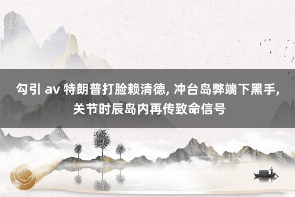勾引 av 特朗普打脸赖清德, 冲台岛弊端下黑手, 关节时辰岛内再传致命信号