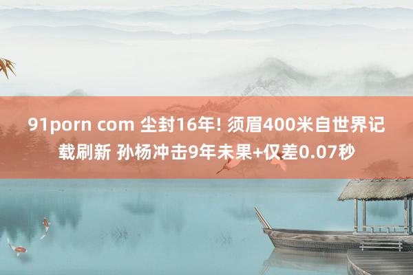 91porn com 尘封16年! 须眉400米自世界记载刷新 孙杨冲击9年未果+仅差0.07秒