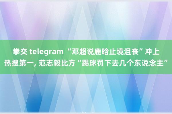 拳交 telegram “邓超说鹿晗止境沮丧”冲上热搜第一, 范志毅比方“踢球罚下去几个东说念主”