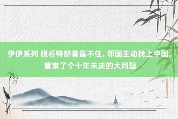 伊伊系列 眼看特朗普靠不住, 邻国主动找上中国, 管束了个十年未决的大问题