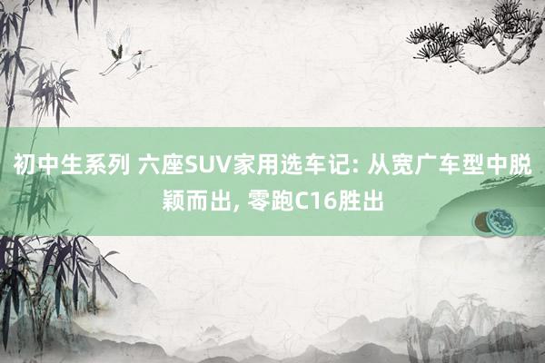 初中生系列 六座SUV家用选车记: 从宽广车型中脱颖而出, 零跑C16胜出