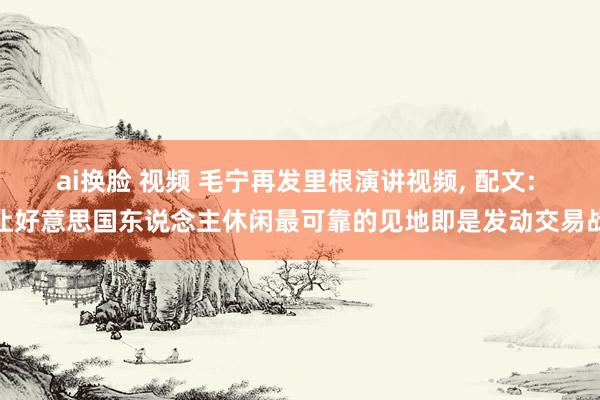 ai换脸 视频 毛宁再发里根演讲视频, 配文: 让好意思国东说念主休闲最可靠的见地即是发动交易战