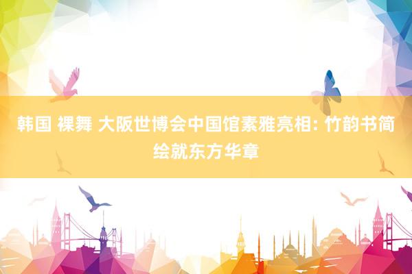 韩国 裸舞 大阪世博会中国馆素雅亮相: 竹韵书简绘就东方华章