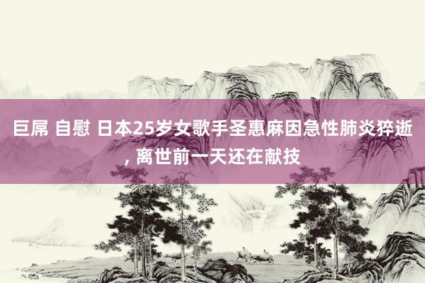 巨屌 自慰 日本25岁女歌手圣惠麻因急性肺炎猝逝, 离世前一天还在献技